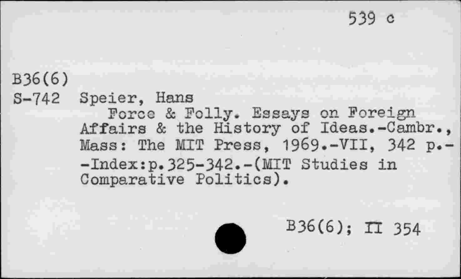 ﻿539 c
B36(6) S-742
Speier, Hans
Force & Folly. Essays on Foreign Affairs & the History of Ideas.-Cambr. Mass: The MIT Press, 1969--VII, 342 p. -Index:p.325-342.-(MIT Studies in Comparative Politics).
B36(6); n 354